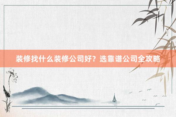 装修找什么装修公司好？选靠谱公司全攻略