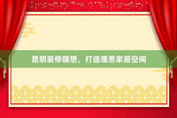 昆明装修瞎想,打造理思家居空间